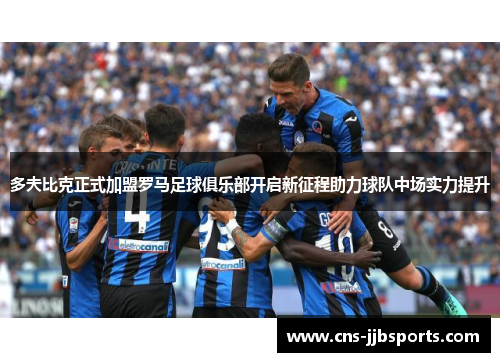 多夫比克正式加盟罗马足球俱乐部开启新征程助力球队中场实力提升