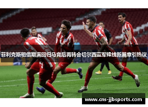 菲利克斯租借期满回归马竞后再转会切尔西蓝军锋线新篇章引热议
